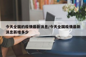 今天全国的疫情最新消息/今天全国疫情最新消息新增多少