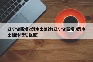 辽宁省新增2例本土确诊(辽宁省新增3例本土确诊行动轨迹)