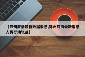 【锦州疫情最新数据消息,锦州疫情最新消息人员行动轨迹】
