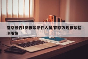 南京报告1例核酸阳性人员/南京发现核酸检测阳性