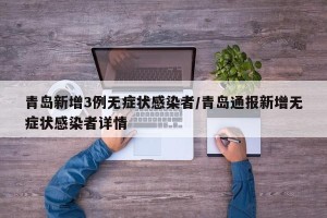 青岛新增3例无症状感染者/青岛通报新增无症状感染者详情