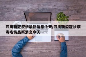 四川新冠疫情最新消息今天/四川新型冠状病毒疫情最新消息今天