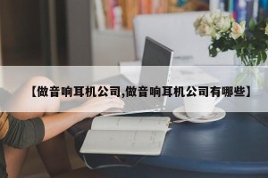 【做音响耳机公司,做音响耳机公司有哪些】