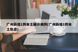 广州新增1例本土确诊病例(广州新增1例本土轨迹)