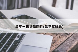 昌平一售货员阳性(昌平某确诊)