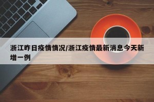 浙江昨日疫情情况/浙江疫情最新消息今天新增一例