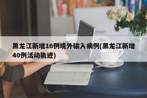 黑龙江新增16例境外输入病例(黑龙江新增40例活动轨迹)