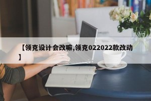 【领克设计会改嘛,领克022022款改动】