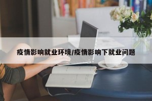 疫情影响就业环境/疫情影响下就业问题