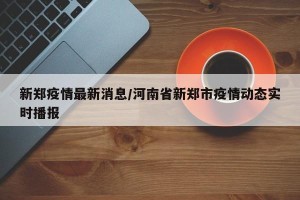 新郑疫情最新消息/河南省新郑市疫情动态实时播报