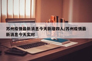 苏州疫情最新消息今天新增四人/苏州疫情最新消息今天实时