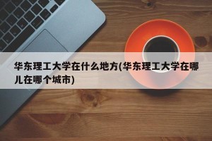 华东理工大学在什么地方(华东理工大学在哪儿在哪个城市)