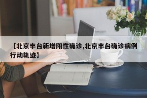 【北京丰台新增阳性确诊,北京丰台确诊病例行动轨迹】