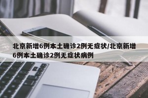 北京新增6例本土确诊2例无症状/北京新增6例本土确诊2例无症状病例