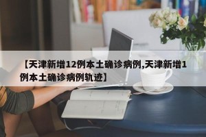【天津新增12例本土确诊病例,天津新增1例本土确诊病例轨迹】