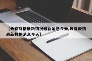【长春疫情最新情况最新消息今天,长春疫情最新数据消息今天】