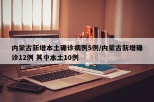 内蒙古新增本土确诊病例5例/内蒙古新增确诊12例 其中本土10例