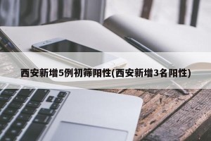 西安新增5例初筛阳性(西安新增3名阳性)