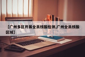 【广州多区开展全员核酸检测,广州全员核酸区域】