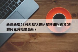 新疆新增52例无症状在伊犁博州阿克苏(新疆阿克苏疫情最新)