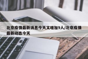 北京疫情最新消息今天又增加9人/北京疫情最新动态今天