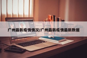 广州最新疫情情况/广州最新疫情最新数据