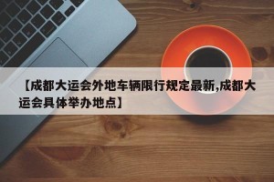 【成都大运会外地车辆限行规定最新,成都大运会具体举办地点】