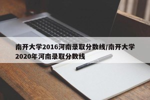 南开大学2016河南录取分数线/南开大学2020年河南录取分数线