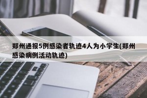郑州通报5例感染者轨迹4人为小学生(郑州感染病例活动轨迹)