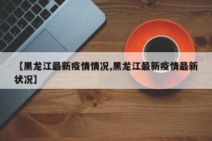 【黑龙江最新疫情情况,黑龙江最新疫情最新状况】
