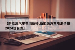 【新能源汽车电池价格,新能源汽车电池价格2024价目表】