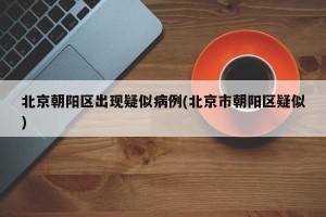 北京朝阳区出现疑似病例(北京市朝阳区疑似)