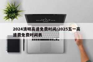 2024清明高速免费时间/2025五一高速费免费时间表