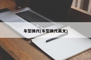 车型换代(车型换代英文)