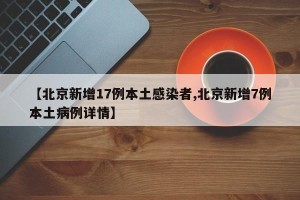【北京新增17例本土感染者,北京新增7例本土病例详情】