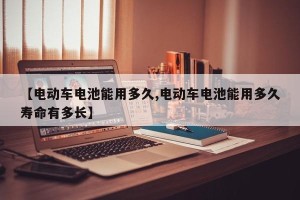 【电动车电池能用多久,电动车电池能用多久寿命有多长】