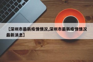 【深圳市最新疫情情况,深圳市最新疫情情况最新消息】
