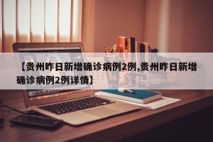 【贵州昨日新增确诊病例2例,贵州昨日新增确诊病例2例详情】