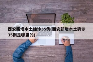 西安新增本土确诊35例(西安新增本土确诊35例是哪里的)