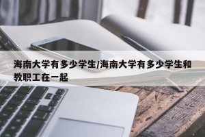 海南大学有多少学生/海南大学有多少学生和教职工在一起