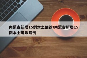 内蒙古新增15例本土确诊/内蒙古新增15例本土确诊病例