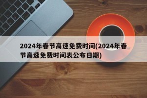 2024年春节高速免费时间(2024年春节高速免费时间表公布日期)
