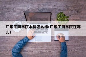 广东工商学院本科怎么样(广东工商学院在哪儿)