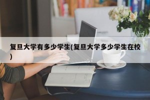 复旦大学有多少学生(复旦大学多少学生在校)
