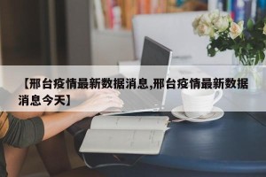 【邢台疫情最新数据消息,邢台疫情最新数据消息今天】