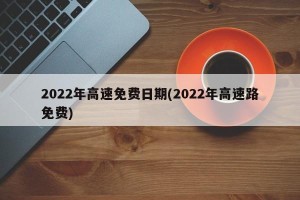 2022年高速免费日期(2022年高速路免费)