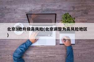 北京3地升级高风险(北京调整为高风险地区)
