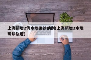 上海新增2例本地确诊病例(上海新增2本地确诊轨迹)