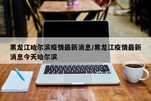 黑龙江哈尔滨疫情最新消息/黑龙江疫情最新消息今天哈尔滨