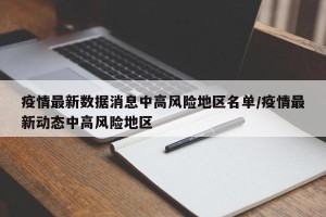 疫情最新数据消息中高风险地区名单/疫情最新动态中高风险地区